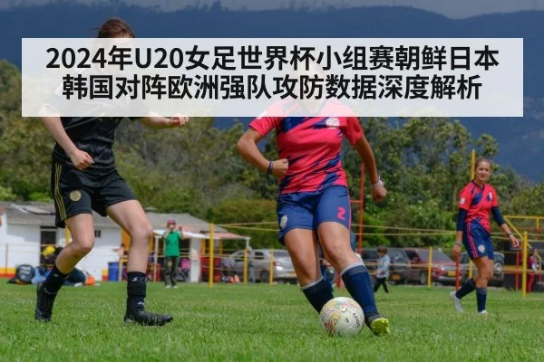 2024年U20女足世界杯小组赛朝鲜日本韩国对阵欧洲强队攻防数据深度解析