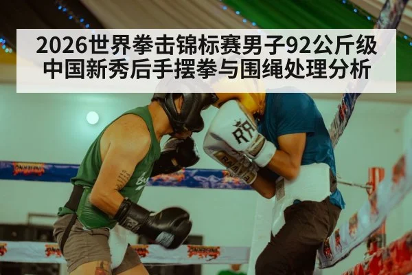 2026世界拳击锦标赛男子92公斤级中国新秀后手摆拳与围绳处理分析