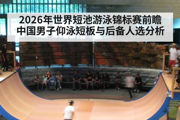 2026年世界短池游泳锦标赛前瞻 中国男子仰泳短板与后备人选分析